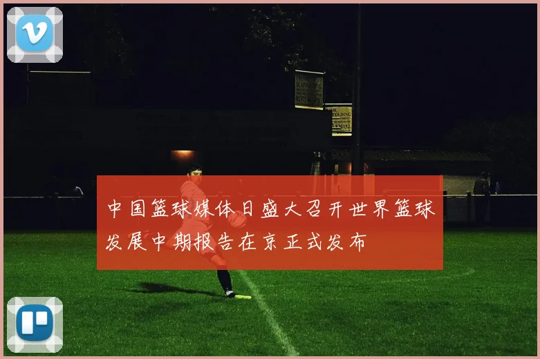 中国篮球媒体日盛大召开世界篮球发展中期报告在京正式发布