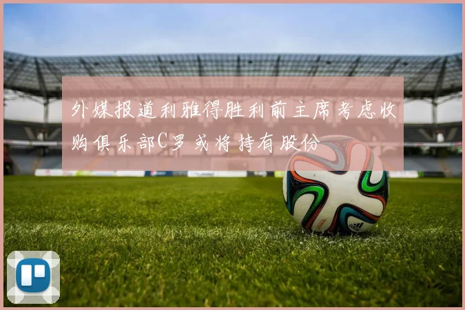 外媒报道利雅得胜利前主席考虑收购俱乐部C罗或将持有股份