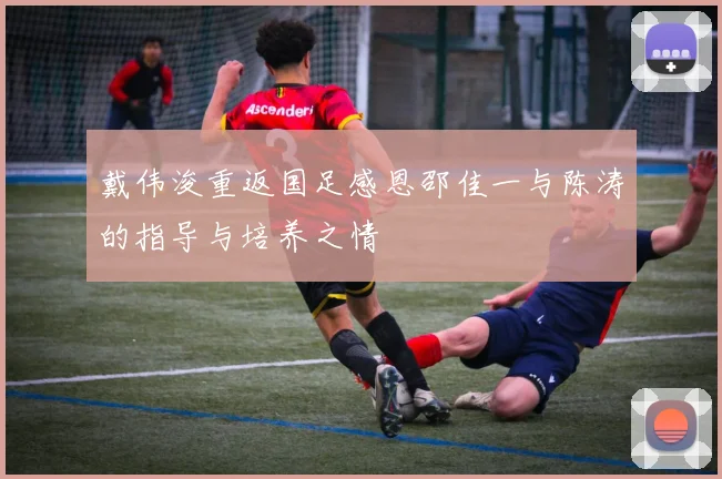 戴伟浚重返国足感恩邵佳一与陈涛的指导与培养之情