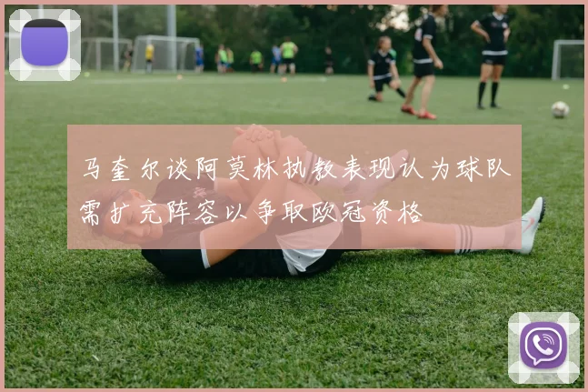 马奎尔谈阿莫林执教表现认为球队需扩充阵容以争取欧冠资格