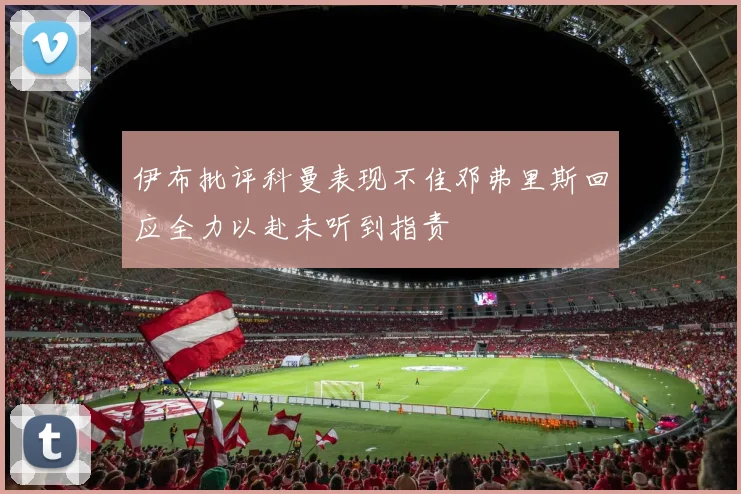 伊布批评科曼表现不佳邓弗里斯回应全力以赴未听到指责