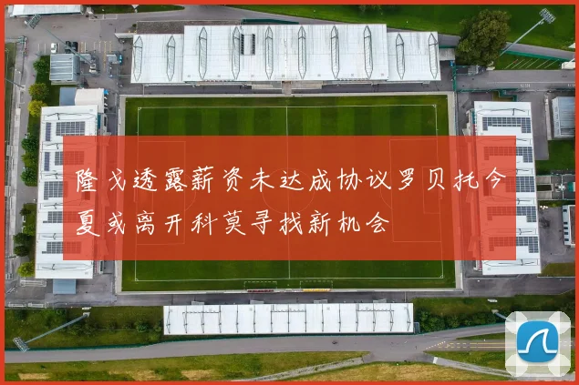 隆戈透露薪资未达成协议罗贝托今夏或离开科莫寻找新机会