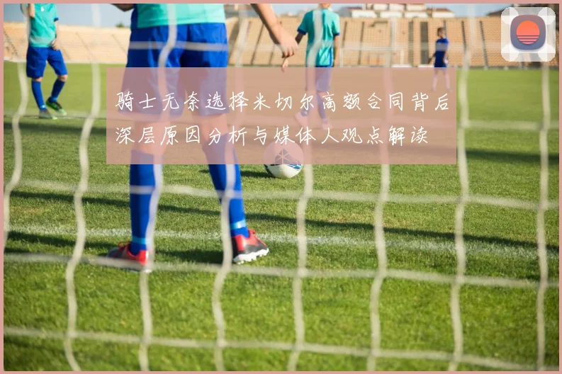 骑士无奈选择米切尔高额合同背后深层原因分析与媒体人观点解读