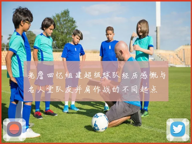老詹回忆组建超级球队经历感慨与名人堂队友并肩作战的不同起点