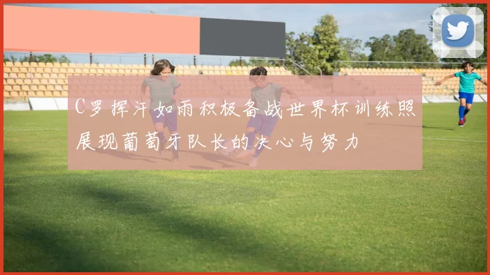 C罗挥汗如雨积极备战世界杯训练照展现葡萄牙队长的决心与努力