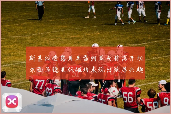斯基拉透露库库雷利亚或将离开切尔西马德里双雄均表现出浓厚兴趣