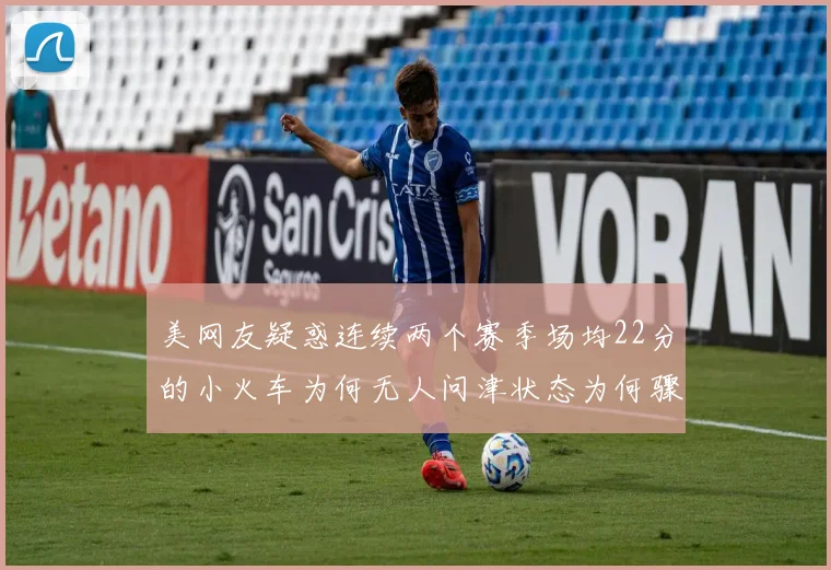 美网友疑惑连续两个赛季场均22分的小火车为何无人问津状态为何骤降