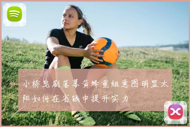 小桥皂剧落幕黄蜂重组意图明显太阳如何在省钱中提升实力