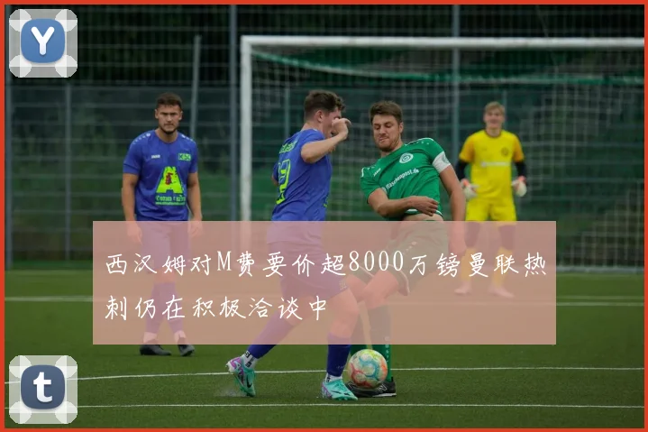 西汉姆对M费要价超8000万镑曼联热刺仍在积极洽谈中