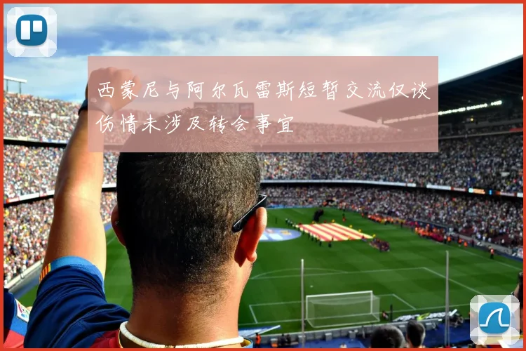 西蒙尼与阿尔瓦雷斯短暂交流仅谈伤情未涉及转会事宜