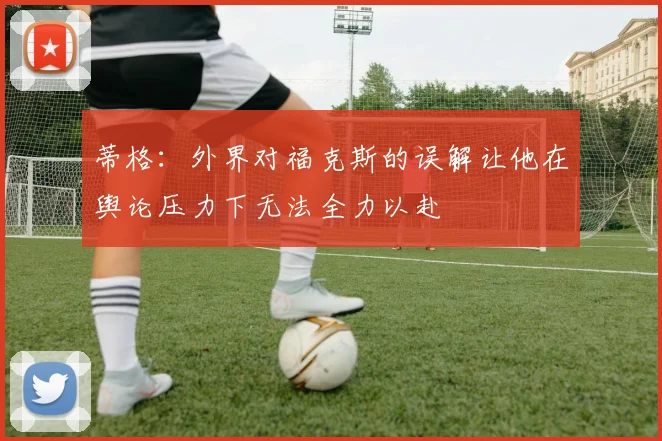 蒂格：外界对福克斯的误解让他在舆论压力下无法全力以赴
