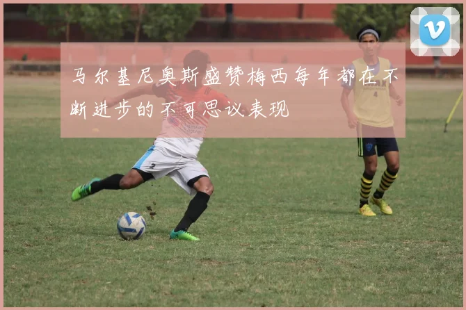 马尔基尼奥斯盛赞梅西每年都在不断进步的不可思议表现