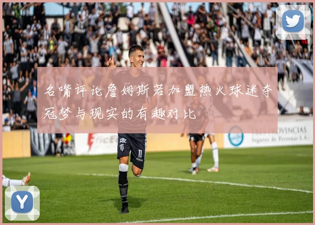 名嘴评论詹姆斯若加盟热火球迷夺冠梦与现实的有趣对比