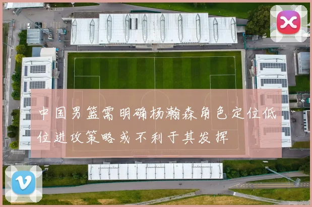 中国男篮需明确杨瀚森角色定位低位进攻策略或不利于其发挥