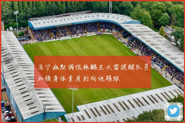 马宁幽默调侃韩鹏王大雷提醒队员加强身体素质别向他踢球