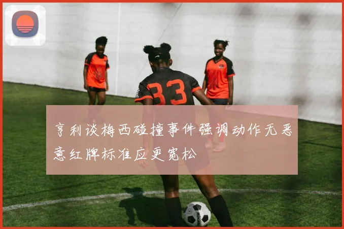 亨利谈梅西碰撞事件强调动作无恶意红牌标准应更宽松